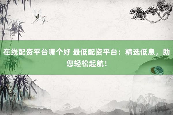 在線配資平臺哪個好 最低配資平臺：精選低息，助您輕松起航！