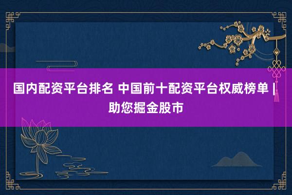 國內(nèi)配資平臺排名 中國前十配資平臺權威榜單 | 助您掘金股市