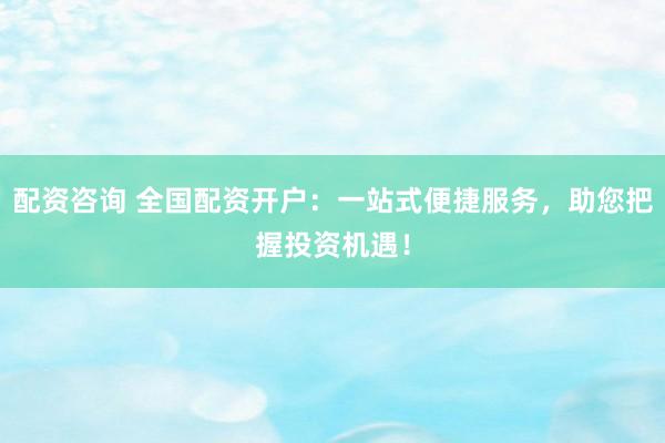 配資咨詢 全國配資開戶：一站式便捷服務，助您把握投資機遇！