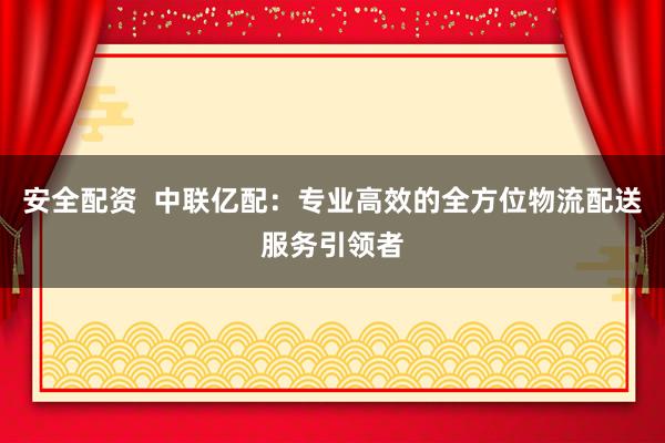 安全配資  中聯億配：專業高效的全方位物流配送服務引領者