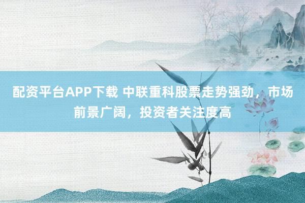配資平臺APP下載 中聯(lián)重科股票走勢強(qiáng)勁，市場前景廣闊，投資者關(guān)注度高