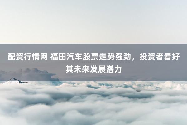 配資行情網 福田汽車股票走勢強勁，投資者看好其未來發展潛力