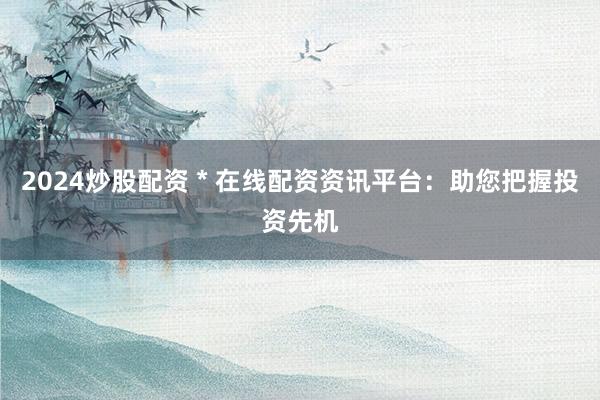 2024炒股配資 * 在線配資資訊平臺：助您把握投資先機