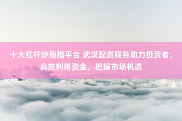 十大杠桿炒股指平臺 武漢配資服務助力投資者，高效利用資金，把握市場機遇