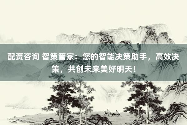 配資咨詢 智策管家：您的智能決策助手，高效決策，共創未來美好明天！