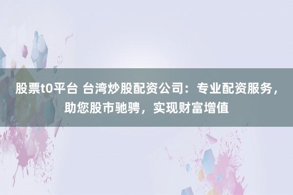 股票t0平臺 臺灣炒股配資公司：專業配資服務，助您股市馳騁，實現財富增值