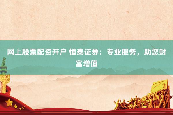 網(wǎng)上股票配資開戶 恒泰證券：專業(yè)服務(wù)，助您財(cái)富增值