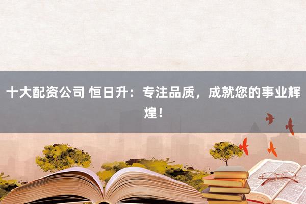 十大配資公司 恒日升：專注品質，成就您的事業輝煌！