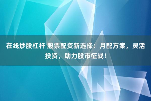 在線炒股杠桿 股票配資新選擇：月配方案，靈活投資，助力股市征戰！