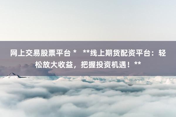 網上交易股票平臺 *   **線上期貨配資平臺：輕松放大收益，把握投資機遇！**