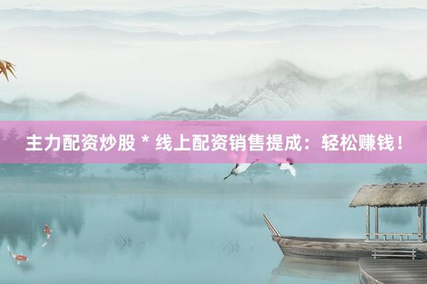 主力配資炒股 * 線上配資銷售提成：輕松賺錢！