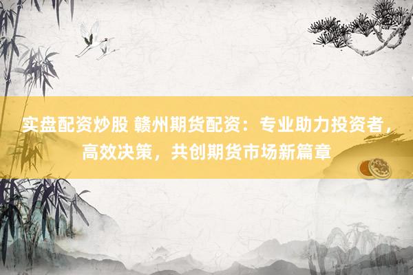 實盤配資炒股 贛州期貨配資：專業助力投資者，高效決策，共創期貨市場新篇章