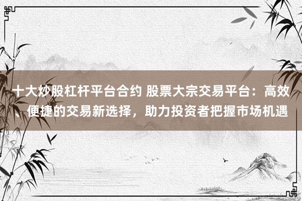 十大炒股杠桿平臺合約 股票大宗交易平臺：高效、便捷的交易新選擇，助力投資者把握市場機遇