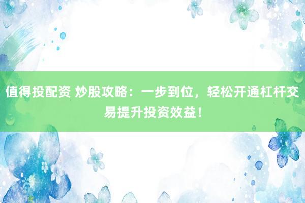 值得投配資 炒股攻略：一步到位，輕松開通杠桿交易提升投資效益！