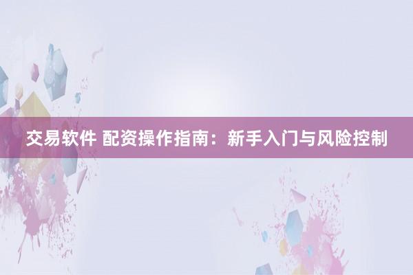 交易軟件 配資操作指南：新手入門與風險控制