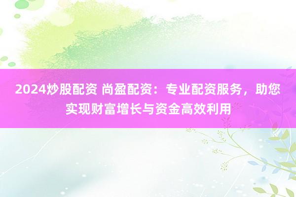 2024炒股配資 尚盈配資：專業配資服務，助您實現財富增長與資金高效利用