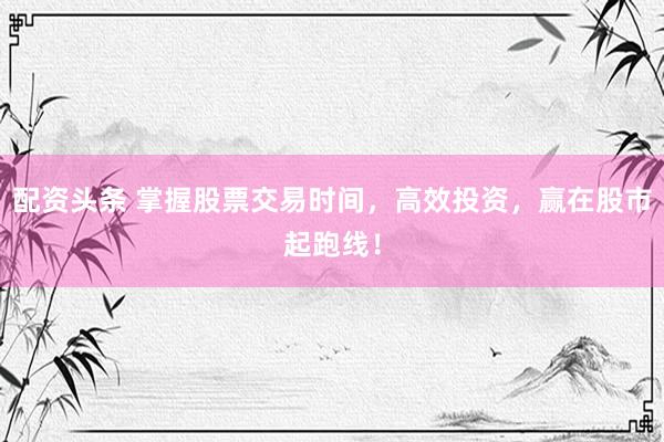 配資頭條 掌握股票交易時間，高效投資，贏在股市起跑線！