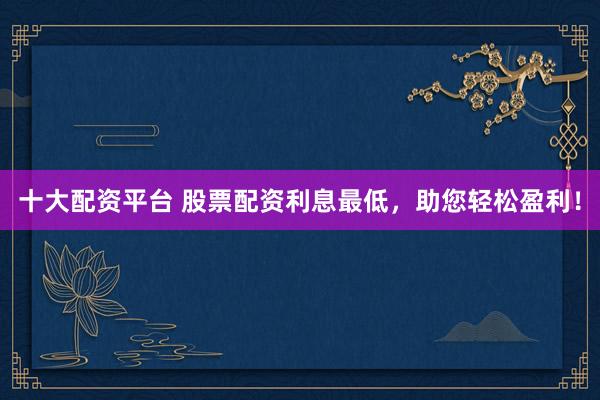 十大配資平臺 股票配資利息最低，助您輕松盈利！