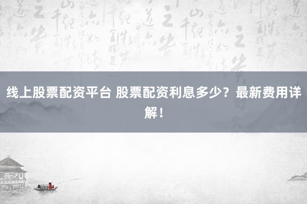 線上股票配資平臺 股票配資利息多少？最新費用詳解！