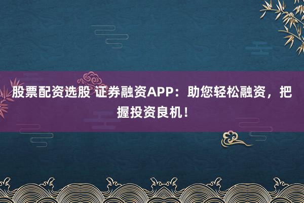 股票配資選股 證券融資APP：助您輕松融資，把握投資良機！
