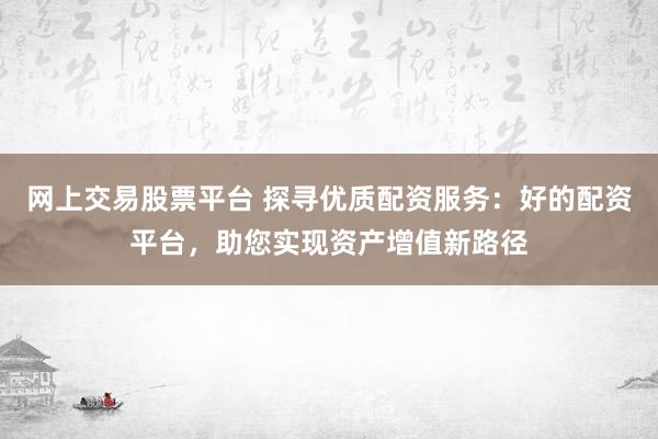 網上交易股票平臺 探尋優質配資服務：好的配資平臺，助您實現資產增值新路徑