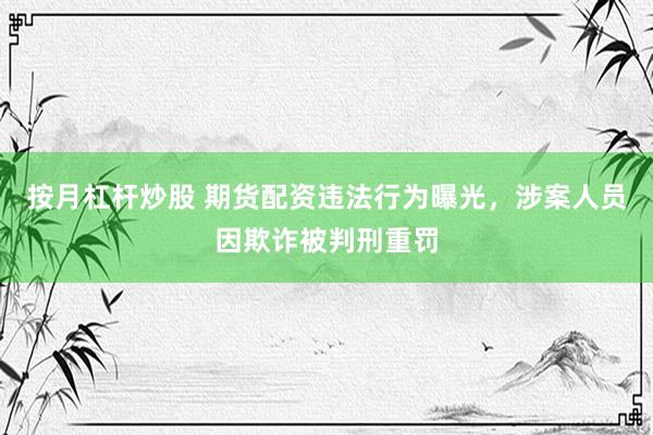 按月杠桿炒股 期貨配資違法行為曝光，涉案人員因欺詐被判刑重罰