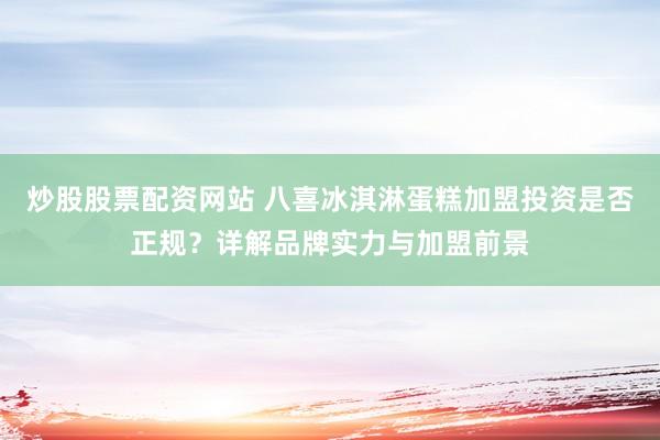 炒股股票配資網(wǎng)站 八喜冰淇淋蛋糕加盟投資是否正規(guī)？詳解品牌實(shí)力與加盟前景