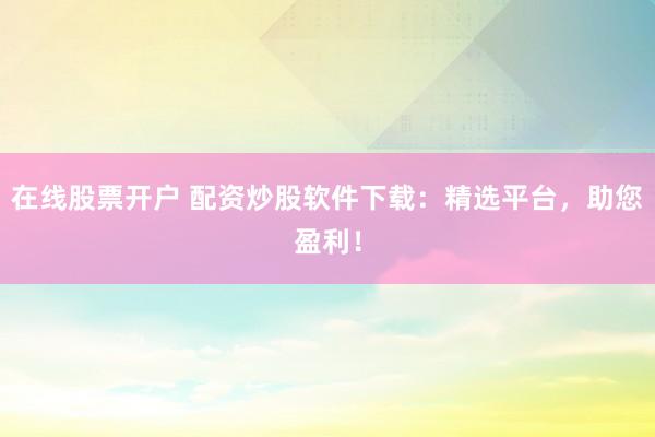 在線股票開戶 配資炒股軟件下載：精選平臺，助您盈利！