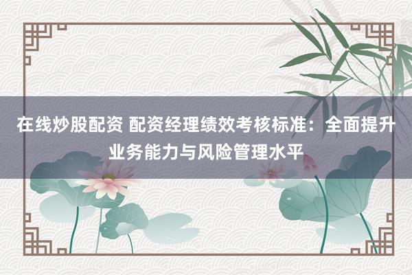 在線炒股配資 配資經理績效考核標準：全面提升業務能力與風險管理水平