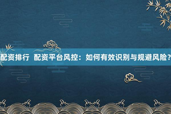 配資排行  配資平臺風控：如何有效識別與規避風險？