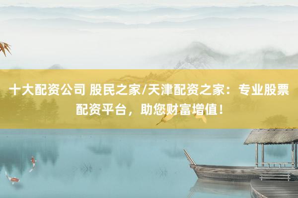 十大配資公司 股民之家/天津配資之家：專業股票配資平臺，助您財富增值！