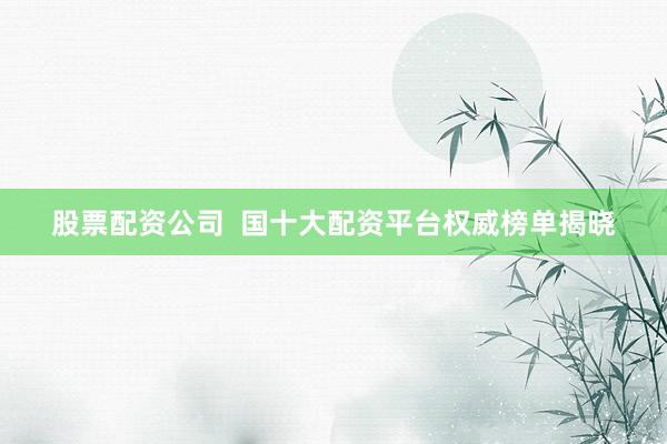 股票配資公司  國十大配資平臺權威榜單揭曉