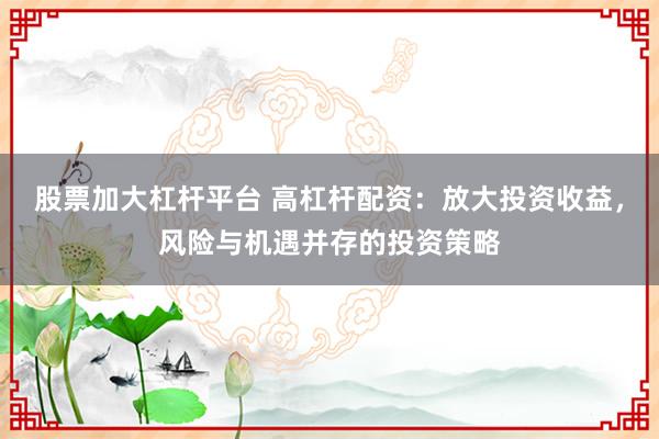 股票加大杠桿平臺 高杠桿配資：放大投資收益，風險與機遇并存的投資策略