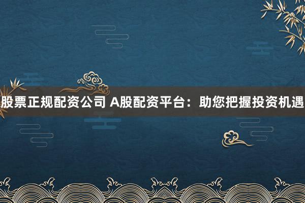 股票正規配資公司 A股配資平臺：助您把握投資機遇