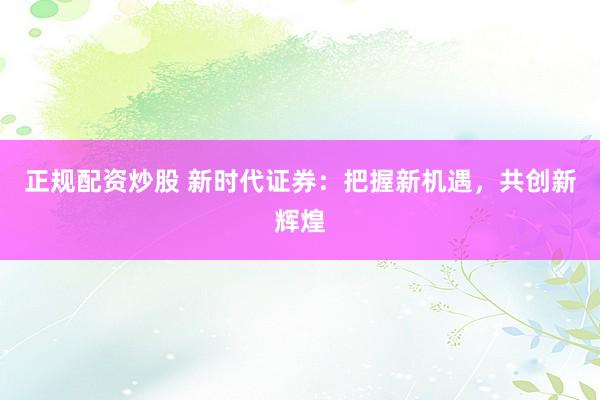 正規(guī)配資炒股 新時(shí)代證券：把握新機(jī)遇，共創(chuàng)新輝煌