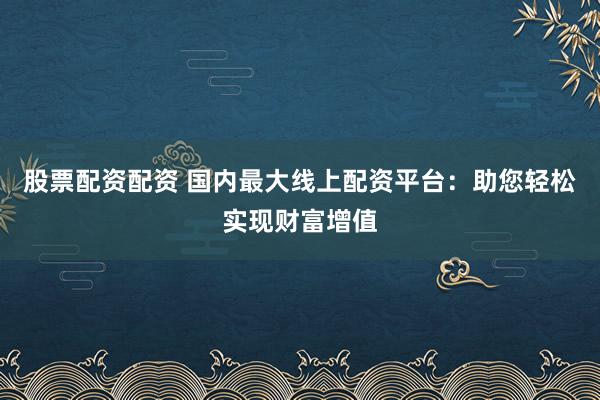 股票配資配資 國內最大線上配資平臺：助您輕松實現財富增值