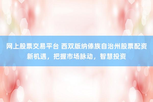 網(wǎng)上股票交易平臺 西雙版納傣族自治州股票配資新機(jī)遇，把握市場脈動，智慧投資
