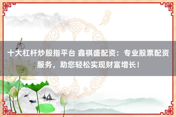 十大杠桿炒股指平臺 鑫祺盛配資：專業股票配資服務，助您輕松實現財富增長！