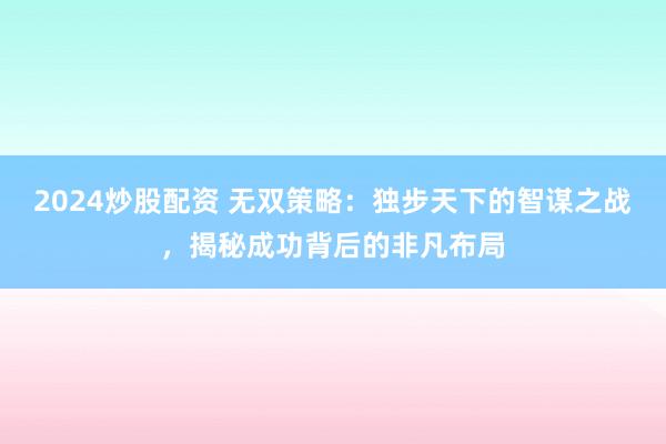 2024炒股配資 無雙策略：獨步天下的智謀之戰，揭秘成功背后的非凡布局
