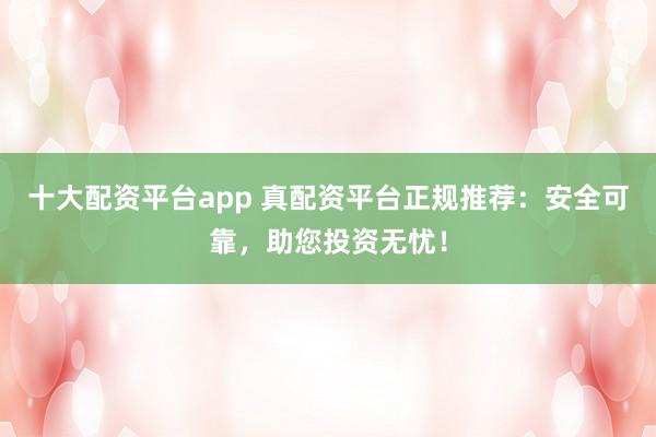 十大配資平臺(tái)app 真配資平臺(tái)正規(guī)推薦：安全可靠，助您投資無(wú)憂！