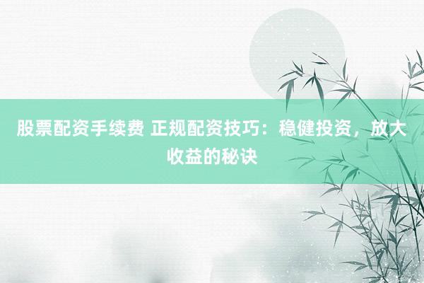 股票配資手續費 正規配資技巧：穩健投資，放大收益的秘訣