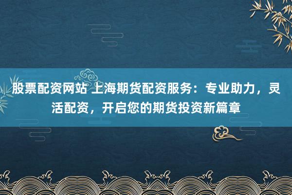 股票配資網站 上海期貨配資服務：專業助力，靈活配資，開啟您的期貨投資新篇章