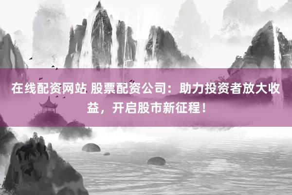 在線配資網(wǎng)站 股票配資公司：助力投資者放大收益，開啟股市新征程！