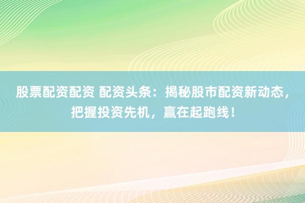 股票配資配資 配資頭條：揭秘股市配資新動態，把握投資先機，贏在起跑線！