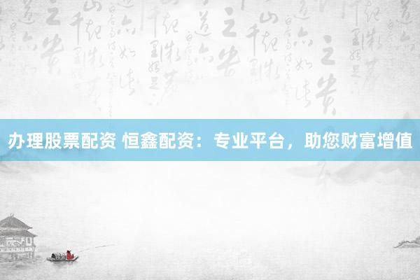 辦理股票配資 恒鑫配資：專業平臺，助您財富增值