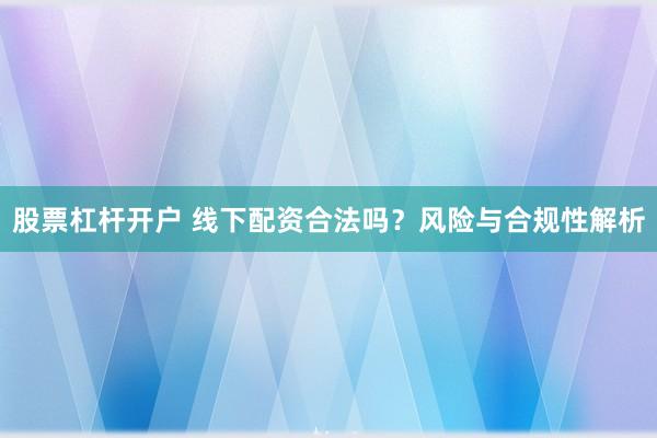 股票杠桿開戶 線下配資合法嗎？風險與合規性解析