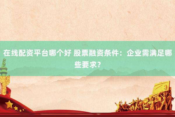 在線配資平臺哪個好 股票融資條件：企業需滿足哪些要求？