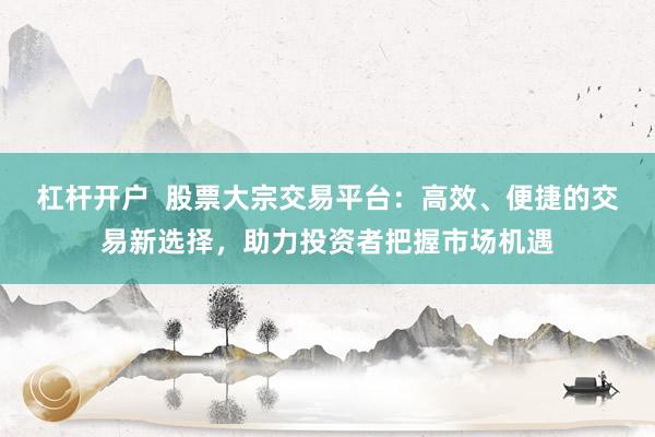 杠桿開戶  股票大宗交易平臺：高效、便捷的交易新選擇，助力投資者把握市場機遇