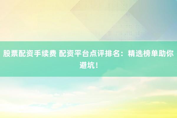 股票配資手續費 配資平臺點評排名：精選榜單助你避坑！