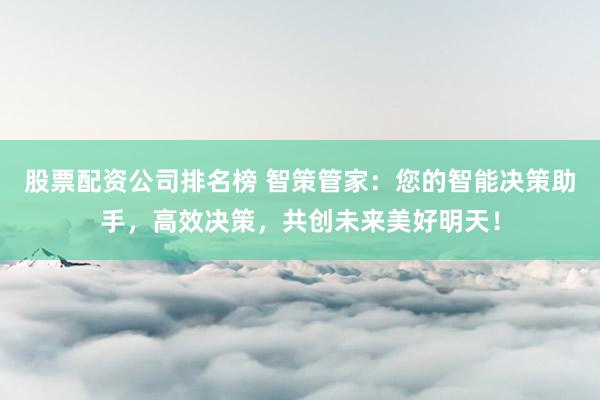 股票配資公司排名榜 智策管家：您的智能決策助手，高效決策，共創未來美好明天！